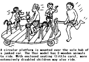 A circular platform is mounted over the axle hub of a junked car. The Thai model has 3 wooden animals to ride. With enclosed seating (little cars), more extensively disabled children may also ride.