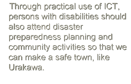 チEスチEボックス: Through practical use of ICT, persons with disabilities should also attend disaster preparedness planning and community activities so that we can make a safe town, like Urakawa.