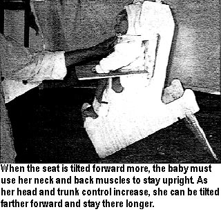 When the seat is tilted forward more, the baby must use her neck and back muscles to stay upright. As her head and trunk control increase, she can be tilted farther forward and stay there longer.