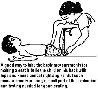 A good way to take the basic measurements for making a seat is to lie the child on his back with hips and knees bent at right angles. But such measurements are only a small part of the evaluation and testing needed for good seating.