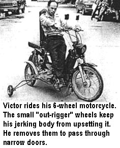 Victor rides his 6-wheel motorcycle. The small "out-rigger" wheels keep his jerking body from upsetting it. He removes them to pass through narrow doors.