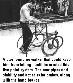 Victor found no walker that could keep him from falling - until he created this five point system. The rear pipes add stability and act as extra brakes, along with the hand brakes.