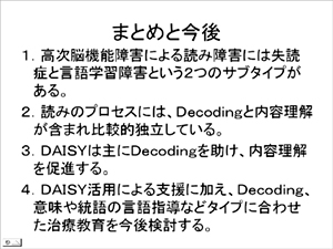 まとめと今後　1.高次脳機能障害による読み障害には失読症と言語学習障害という2つのサブタイプがある。2.読みのプロセスには、Decodingと内容理解が含まれ比較的独立している。3.DAISYは主にDecodingを助け、内容理解を促進する。4.DAISY活用による支援に加え、Decoding、意味や統語の言語指導などタイプにあわせた治療教育を今後検討する。