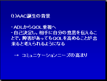 (1)ＡＡＣ誕生の背景 ・ＡＤＬからＱＯＬ重視へ ・自己決定し，相手に自分の意思を伝えることで，障害があってもＱＯＬを高めることが出来ると考えられるようになる → コミュニケーションニーズの高まり