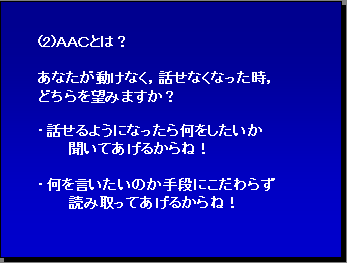 (2)ＡＡＣとは？ あなたが動けなく，話せなくなった時，どちらを望みますか？・話せるようになったら何をしたいか 聞いてあげるからね！ ・何を言いたいのか手段にこだわらず読み取ってあげるからね！