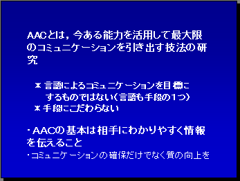 AACとは，今ある能力を活用して最大限のコミュニケーションを引き出す技法の研究 ＊言語によるコミュニケーションを目標にするものではない（言語も手段の１つ） ＊手段にこだわらない・ＡＡＣの基本は相手にわかりやすく情報を伝えること・コミュニケーションの確保だけでなく質の向上を