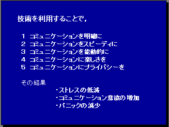 技術を利用することで，１ コミュニケーションを明確に ２ コミュニケーションをスピーディに ３ コミュニケーションを能動的に ４ コミュニケーションに楽しさを ５ コミュニケーションにプライバシーを その結果・ストレスの低減・コミュニケーション意欲の増加・パニックの減少