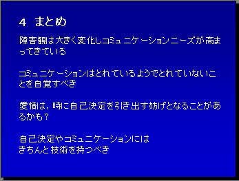 ４ まとめ 障害観は大きく変化しコミュニケーションニーズが高まってきている コミュニケーションはとれているようでとれていないことを自覚すべき 愛情は，時に自己決定を引き出す妨げとなることがあるかも？ 自己決定やコミュニケーションには きちんと技術を持つべき