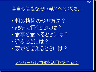 各自の活動を思い浮かべてください・朝の挨拶のやり方は？・散歩に行くときには？・食事を食べるときには？・遊ぶときには？・要求を伝えるときには？ ノンバーバル情報を活用できてる？