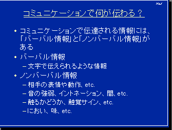 コミュニケーションで何が伝わる？・コミュニケーションで伝達される情報には、「バーバル情報」と「ノンバーバル情報」がある・バーバル情報－文字で伝えられるような情報・ノンバーバル情報－相手の表情や動作、etc.－音の強弱、イントネーション、間、etc.－触るかどうか、触覚サイン、etc.－におい、味、etc.