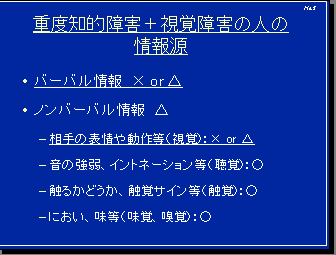 重度知的障害＋視覚障害の人の情報源・バーバル情報×or△・ノンバーバル情報△－相手の表情や動作等（視覚）：×or△－音の強弱、イントネーション等（聴覚）：○－触るかどうか、触覚サイン等（触覚）：○－におい、味等（味覚、嗅覚）：○