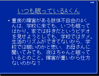 いつも眠っているAくん・重度の障害がある肢体不自由のAくんは、学校に来ても、いつも眠ってばかり。家では好きだというビデオを見せようとしても、学校ではダメ。生活のリズムができてないから、学校では眠いのかと思い、お母さんに聞いてみても、夜はちゃんと眠っているとのこと。障害が重いから仕方ないのかな？