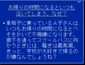 お帰りの時間になるといつも泣いてしまう。なぜ？・車椅子に乗っているＡ子さんは、いつもお帰りの時間になるとべそをかいて不機嫌になります。廊下を通ってスクールバスに向かうときには、騒ぎは最高潮。きっと、学校が大好きで帰るのが嫌なんでしょうね？