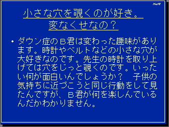 小さな穴を覗くのが好き。変なくせなの？・ダウン症のＢ君は変わった趣味があります。時計やベルトなどの小さな穴が大好きなのです。先生の時計を取り上げては穴をじっと覗くのです。いったい何が面白いんでしょうか？　子供の気持ちに近づこうと同じ行動をして見たんですが、Ｂ君が何を楽しんでいるんだかわかりません。