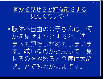 何かを見せると嫌な顔をする見たくないの？・肢体不自由のＣ子さんは、何かを見せようとすると、決まって顔をしかめてしまいます。嫌いなのかと思って、見せるのをやめると今度は大騒ぎ。とてもわがままです。