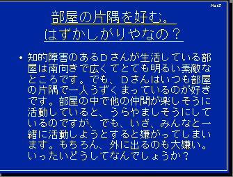 部屋の片隅を好む。はずかしがりやなの？・知的障害のあるＤさんが生活している部屋は南向きで広くてとても明るい素敵なところです。でも、Ｄさんはいつも部屋の片隅で一人うずくまっているのが好きです。部屋の中で他の仲間が楽しそうに活動していると、うらやましそうにしているのですが、でも、いざ、みんなと一緒に活動しようとすると嫌がってしまいます。もちろん、外に出るのも大嫌い。いったいどうしてなんでしょうか？