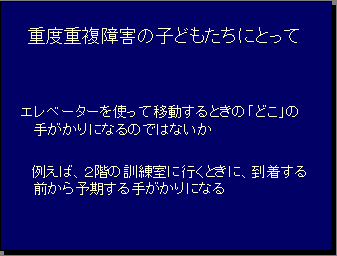 重度重複障害の子どもたちにとってエレベーターを使って移動するときの「どこ」の手がかりになるのではないか 例えば、２階の訓練室に行くときに、到着する前から予期する手がかりになる