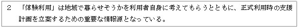 テキスト ボックス: ２　「体験利用」は地域で暮らせそうかを利用者自身に考えてもらうとともに、正式利用時の支援計画を立案するための重要な情報源となっている。