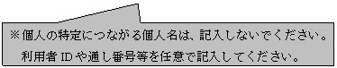 四角形吹き出し: ※個人の特定につながる個人名は、記入しないでください。利用者IDや通し番号等を任意で記入してください。