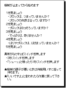 機械が止まってから始めます １を見ましょう・ブロックは、つまっていませんか？ ・ブロックの向きは合っていますか？ ２を見ましょう・ブロックは８コそろっていますか？ ３を見ましょう・でっぱりは、ありませんか？ ４を見ましょう・はりやブロックは、はさまっていませんか？ ５を見ましょう 異常がなければスイッチを押します・３秒スイッチを押します ・「シューッ」と鳴ったら１秒スイッチを押します 機械の調子が悪いときは待機用のいすに座って待ちます。 「いいですよ」と言われたら作業に戻って下さい。