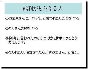 給料がもらえる人 1.従業員さんに、「やって」といわれたしごとをやる 2.たくさんの数をやる 3.機械は、言われたやり方で使う。勝手にやるとケガをします。 4.怒られたり、注意されたら「すみません」と言う。