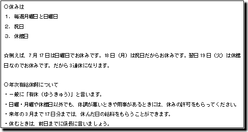 休みは １．毎週月曜日と日曜日 ２．祝日 ３．休館日 ☆例えば、7月17日は日曜日でお休みです。18日（月）は祝日だからお休みです。翌日19日（火）は休館日なのでお休みです。だから3連休になります。 年次有給休暇について ・一般に「有休（ゆうきゅう）」と言います。 ・日曜・月曜や休館日以外でも、体調が悪いときや用事があるときには、休みの許可をもらってください。 ・来年の3月まで17日分までは、休んだ日の給料をもらうことができます。 ・休むときは、前日までに係長に言いましょう。
