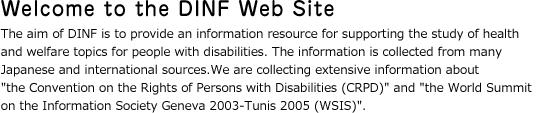Welcome to the DINF Web Site.The aim of DINF is to provide an information resource for supporting the study of health and welfare topics for people with disabilities. The information is collected from many Japanese and international sources.
								  We are collecting extensive information about the Convention on the Rights of Persons with Disabilities (CRPD) and the World Summit on the Information Society Geneva 2003-Tunis 2005 (WSIS).