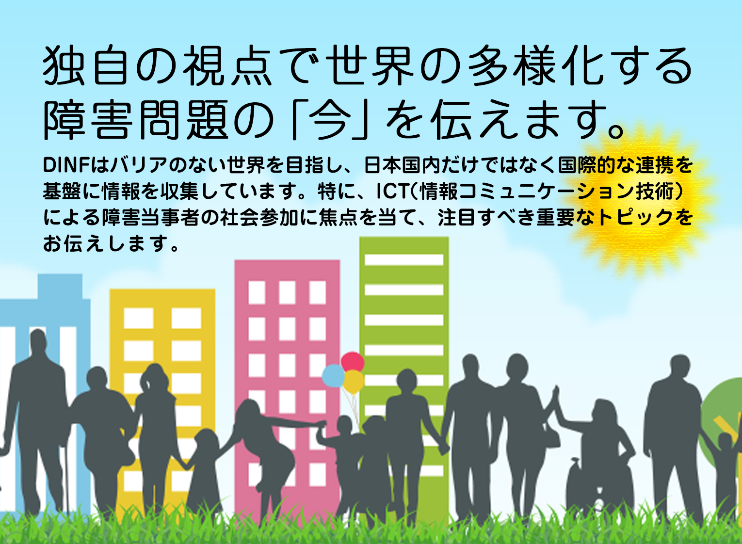 独自の視点で世界の多様化する障害問題の「今」を伝えます。DINFはバリアのない世界を目指し、日本国内だけではなく国際的な連携を基盤に情報を収集しています。特に、ICT（情報コミュニケーション技術）による障害当事者の社会参加に焦点を当て、注目すべき重要なトピックをお伝えします。