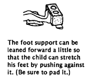  The foot support can be leaned forward a little so that the child can stretch his feet by pushing against it. (Be sure to pad it.) 