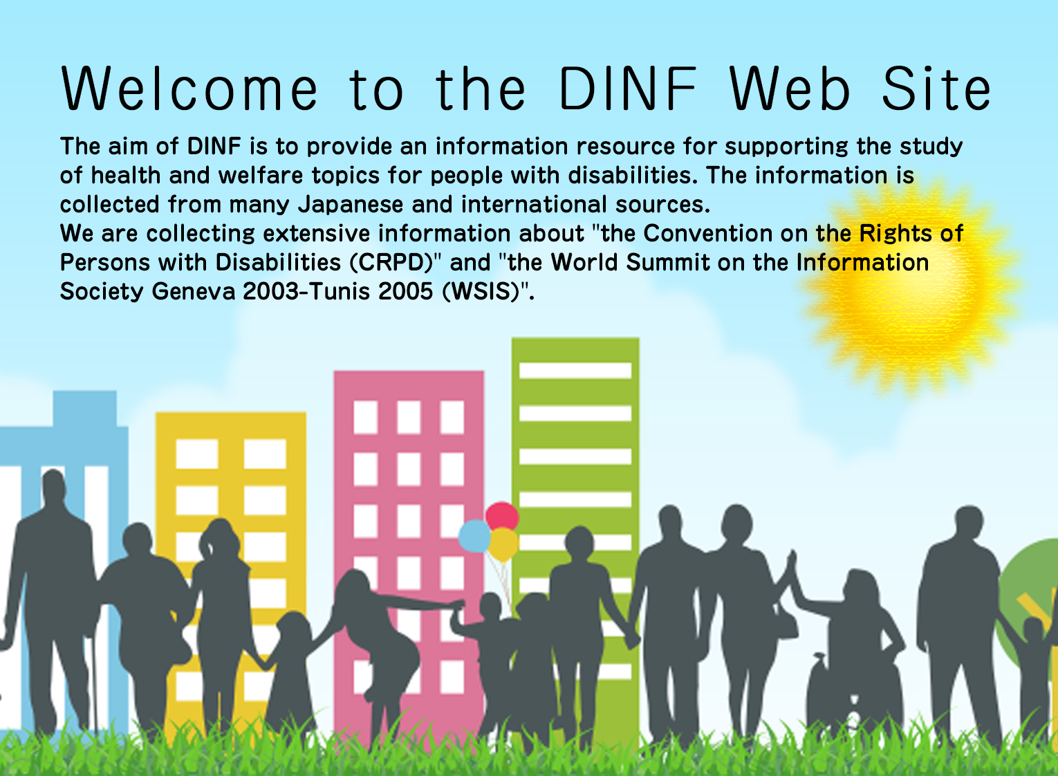 Welcome to the DINF Web Site.The aim of DINF is to provide an information resource for supporting the study of health and welfare topics for people with disabilities. The information is collected from many Japanese and international sources.We are collecting extensive information about the Convention on the Rights of Persons with Disabilities (CRPD) and the World Summit on the Information Society Geneva 2003-Tunis 2005 (WSIS).